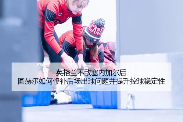 英格兰不敌塞内加尔后 图赫尔如何修补后场出球问题并提升控球稳定性